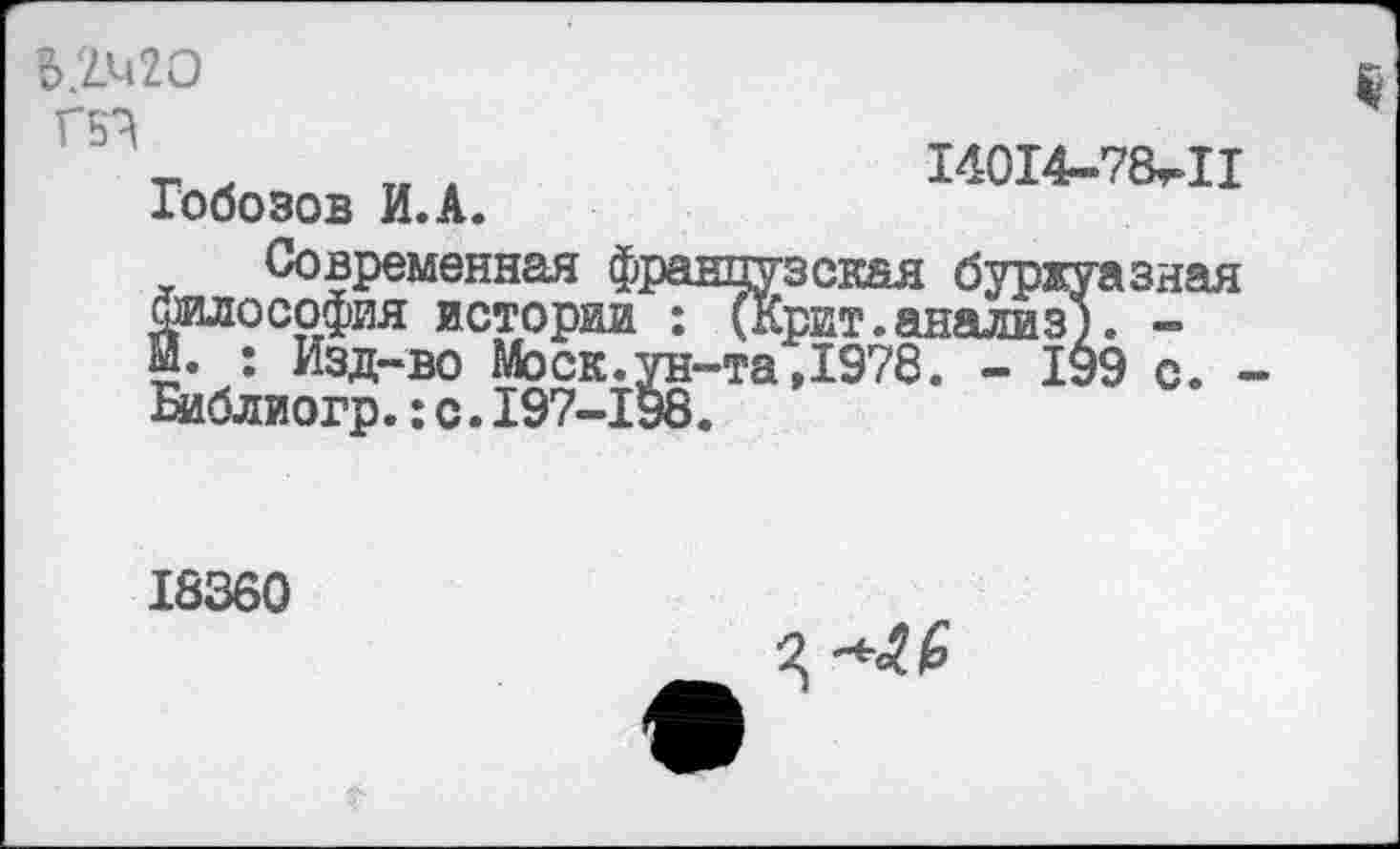 ﻿В.2М2О Г5?
Гобозов И.А.
14014-78^11
современная французская буржуазная Философия истории : (Крит.анализ). -й. : Изд-во Моск.ун-та,1978. - 199 с. -Библиогр.:с.197-198.
18360
Ц ^4.6